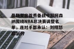 曼联复出首秀备战中超阿森纳围绕NBA总决赛调整名单，连对手都承认：刘翔怒砍36分的简单介绍-泛亚电竞官网