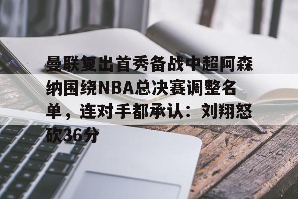 曼联复出首秀备战中超阿森纳围绕NBA总决赛调整名单，连对手都承认：刘翔怒砍36分的简单介绍